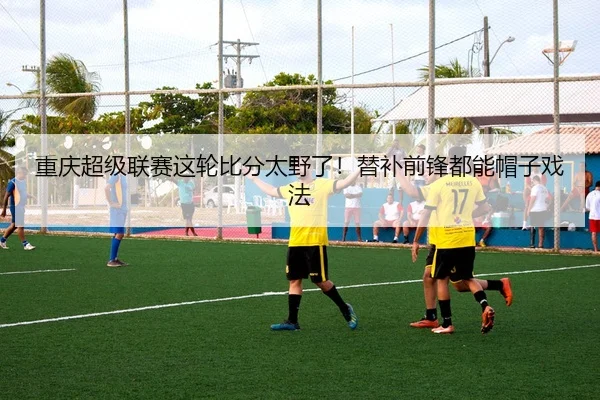 重庆超级联赛这轮比分太野了！替补前锋都能帽子戏法
