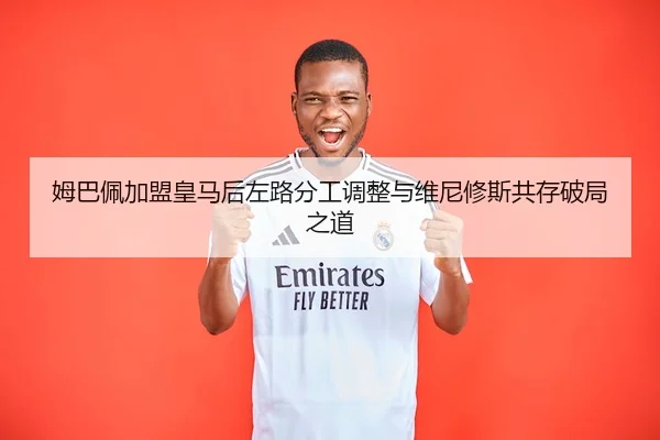 姆巴佩加盟皇马后左路分工调整与维尼修斯共存破局之道