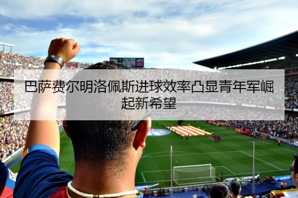 巴萨费尔明洛佩斯进球效率凸显青年军崛起新希望