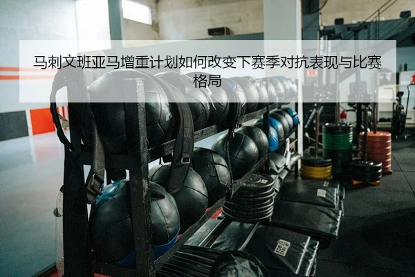 马刺文班亚马增重计划如何改变下赛季对抗表现与比赛格局