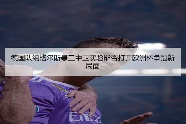 德国队纳格尔斯曼三中卫实验能否打开欧洲杯争冠新局面