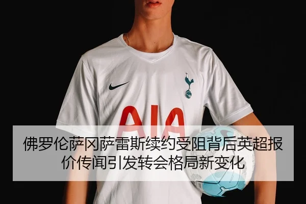佛罗伦萨冈萨雷斯续约受阻背后英超报价传闻引发转会格局新变化