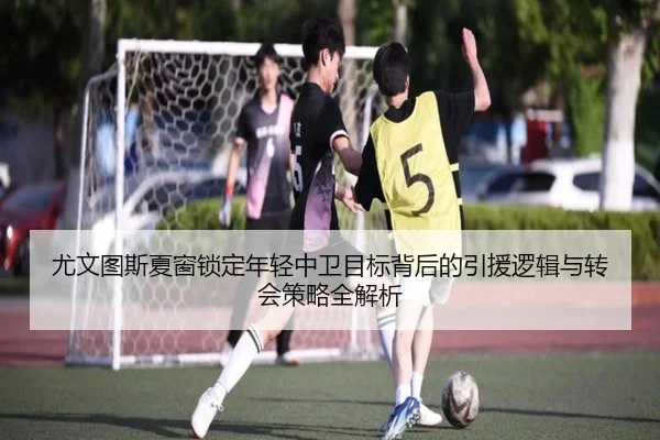 尤文图斯夏窗锁定年轻中卫目标背后的引援逻辑与转会策略全解析