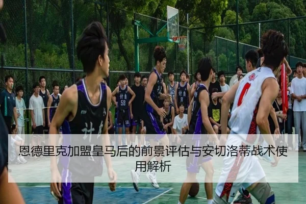 恩德里克加盟皇马后的前景评估与安切洛蒂战术使用解析