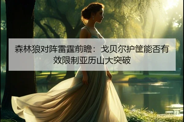 森林狼对阵雷霆前瞻：戈贝尔护筐能否有效限制亚历山大突破