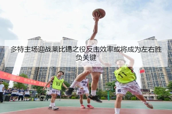 多特主场迎战莱比锡之役反击效率或将成为左右胜负关键